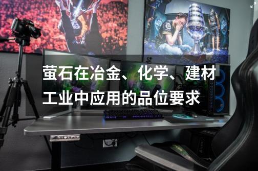 萤石在冶金、化学、建材工业中应用的品位要求-第1张-游戏信息-龙启网