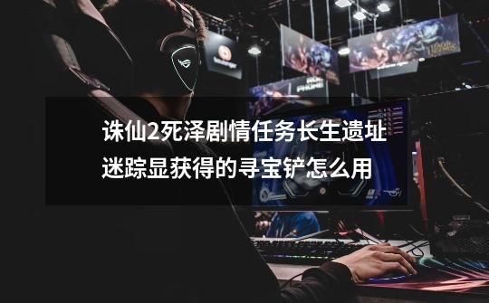 诛仙2死泽剧情任务长生遗址迷踪显获得的寻宝铲怎么用-第1张-游戏信息-龙启网