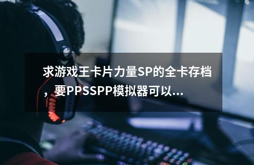 求游戏王卡片力量SP的全卡存档,要PPSSPP模拟器可以用的,顺便说使用方法。-第1张-游戏信息-龙启网