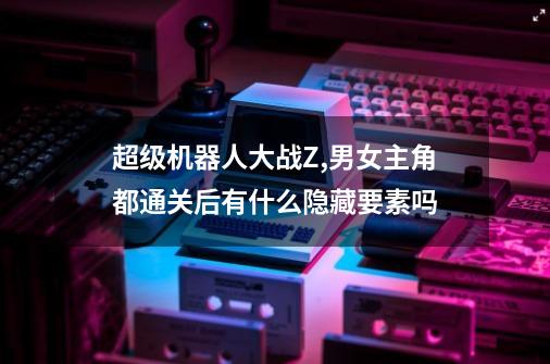 超级机器人大战Z,男女主角都通关后有什么隐藏要素吗-第1张-游戏信息-龙启网