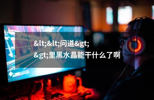 <<问道>>里黑水晶能干什么了啊-第1张-游戏信息-龙启网