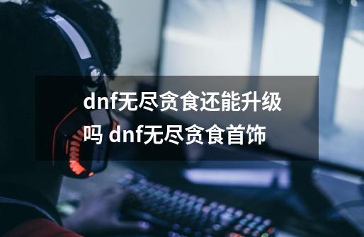 dnf无尽贪食还能升级吗 dnf无尽贪食首饰-第1张-游戏信息-龙启网
