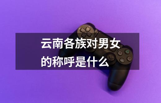 云南各族对男女的称呼是什么-第1张-游戏信息-龙启网
