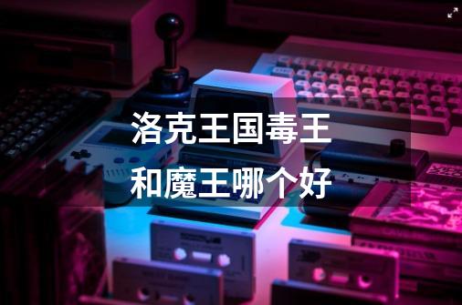 洛克王国毒王和魔王哪个好-第1张-游戏信息-龙启网
