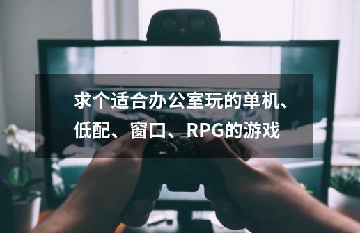 求个适合办公室玩的单机、低配、窗口、RPG的游戏.....-第1张-游戏信息-龙启网