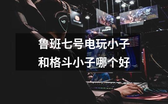 鲁班七号电玩小子和格斗小子哪个好-第1张-游戏信息-龙启网