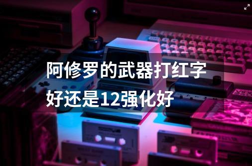 阿修罗的武器打红字好还是12强化好-第1张-游戏信息-龙启网