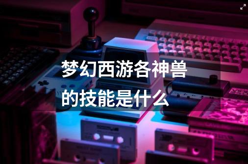梦幻西游各神兽的技能是什么-第1张-游戏信息-龙启网