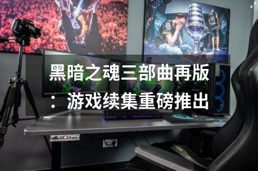 黑暗之魂三部曲再版:游戏续集重磅推出-第1张-游戏信息-龙启网