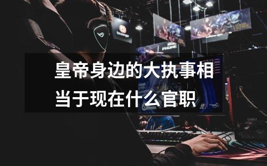 皇帝身边的大执事相当于现在什么官职-第1张-游戏信息-龙启网