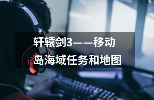 轩辕剑3——移动岛海域任务和地图-第1张-游戏信息-龙启网