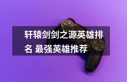 轩辕剑剑之源英雄排名 最强英雄推荐-第1张-游戏信息-龙启网