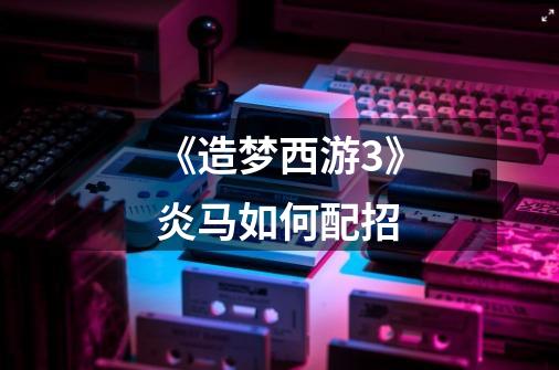 《造梦西游3》炎马如何配招-第1张-游戏信息-龙启网