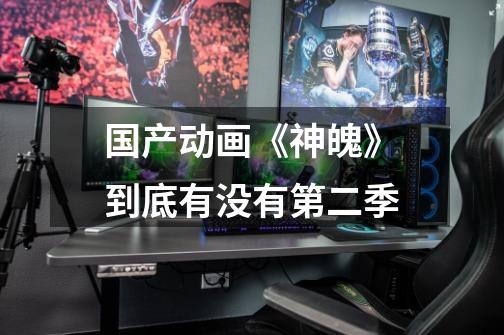 国产动画《神魄》到底有没有第二季-第1张-游戏信息-龙启网