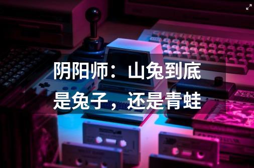 阴阳师：山兔到底是兔子，还是青蛙-第1张-游戏信息-龙启网