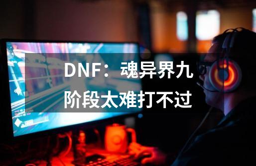 DNF:魂异界九阶段太难打不过-第1张-游戏信息-龙启网