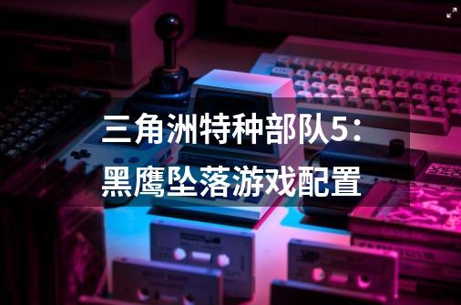 三角洲特种部队5:黑鹰坠落游戏配置-第1张-游戏信息-龙启网
