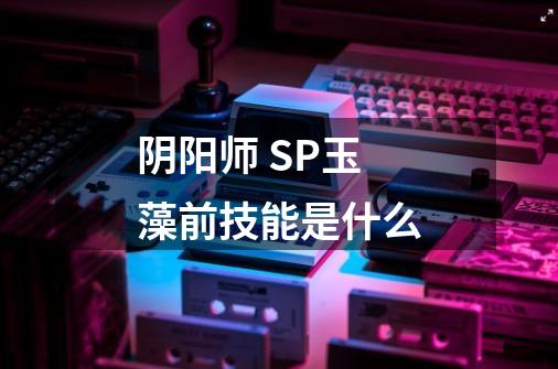 阴阳师 SP玉藻前技能是什么-第1张-游戏信息-龙启网
