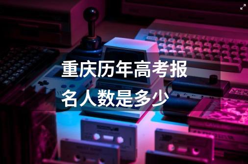 重庆历年高考报名人数是多少-第1张-游戏信息-龙启网