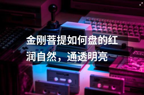 金刚菩提如何盘的红润自然,通透明亮-第1张-游戏信息-龙启网