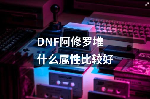 DNF阿修罗堆什么属性比较好-第1张-游戏信息-龙启网