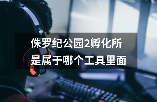 侏罗纪公园2孵化所是属于哪个工具里面-第1张-游戏信息-龙启网