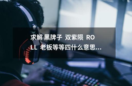 求解 黑牌子 双紫陨 ROLL 老板等等四什么意思a-第1张-游戏信息-龙启网