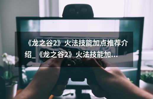 《龙之谷2》火法技能加点推荐介绍_《龙之谷2》火法技能加点推荐是什么-第1张-游戏信息-龙启网