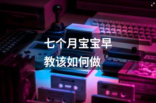 七个月宝宝早教该如何做-第1张-游戏信息-龙启网