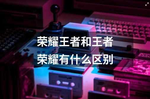 荣耀王者和王者荣耀有什么区别-第1张-游戏信息-龙启网