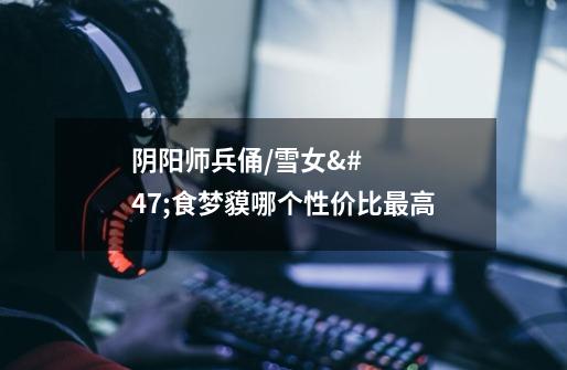 阴阳师兵俑/雪女/食梦貘哪个性价比最高-第1张-游戏信息-龙启网