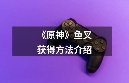 《原神》鱼叉获得方法介绍-第1张-游戏信息-龙启网