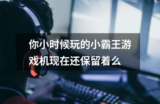 你小时候玩的小霸王游戏机现在还保留着么-第1张-游戏信息-龙启网