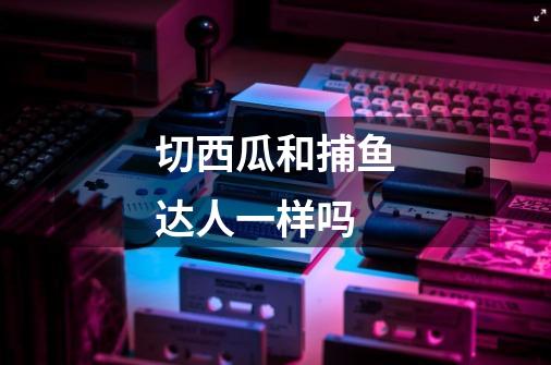 切西瓜和捕鱼达人一样吗-第1张-游戏信息-龙启网