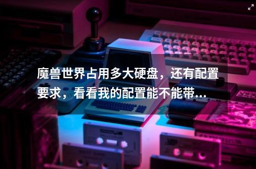 魔兽世界占用多大硬盘,还有配置要求,看看我的配置能不能带起来-第1张-游戏信息-龙启网