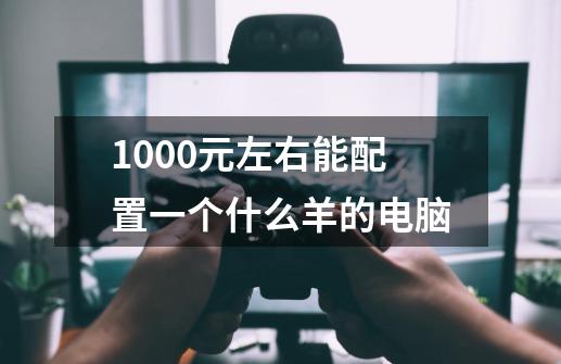1000元左右能配置一个什么羊的电脑-第1张-游戏信息-龙启网