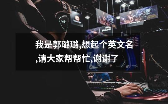 我是郭璐璐,想起个英文名,请大家帮帮忙,谢谢了-第1张-游戏信息-龙启网