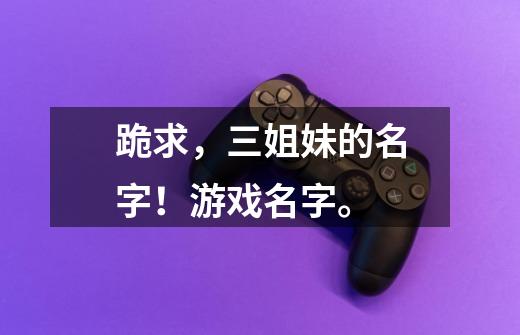 跪求，三姐妹的名字！游戏名字。-第1张-游戏信息-龙启网