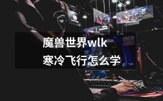魔兽世界wlk寒冷飞行怎么学-第1张-游戏信息-龙启网