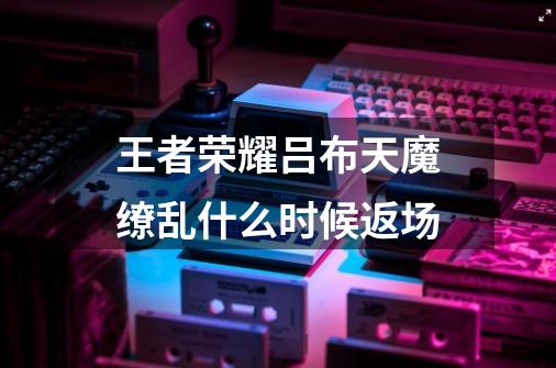王者荣耀吕布天魔缭乱什么时候返场-第1张-游戏信息-龙启网