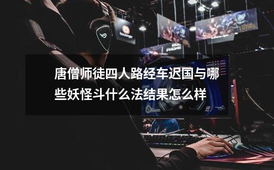 唐僧师徒四人路经车迟国与哪些妖怪斗什么法结果怎么样-第1张-游戏信息-龙启网