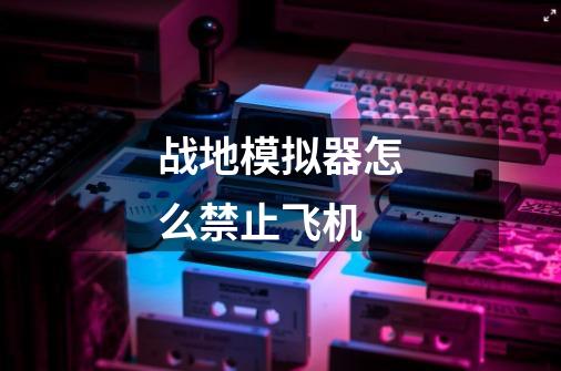 战地模拟器怎么禁止飞机-第1张-游戏信息-龙启网