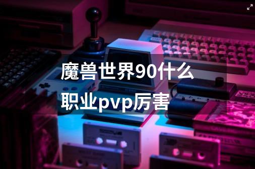 魔兽世界90什么职业pvp厉害-第1张-游戏信息-龙启网