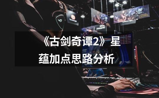 《古剑奇谭2》星蕴加点思路分析-第1张-游戏信息-龙启网