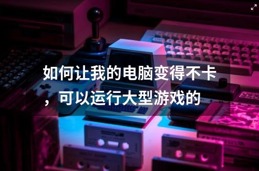 如何让我的电脑变得不卡，可以运行大型游戏的-第1张-游戏信息-龙启网
