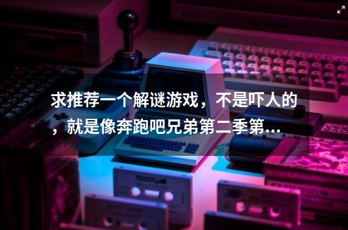 求推荐一个解谜游戏,不是吓人的,就是像奔跑吧兄弟第二季第二期在密室逃脱的那种,-第1张-游戏信息-龙启网