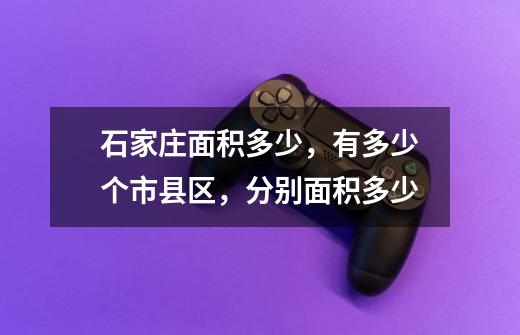 石家庄面积多少,有多少个市县区,分别面积多少-第1张-游戏信息-龙启网