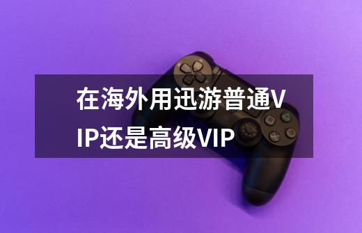 在海外用迅游普通VIP还是高级VIP-第1张-游戏信息-龙启网