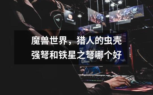魔兽世界，猎人的虫壳强弩和铁星之弩哪个好-第1张-游戏信息-龙启网
