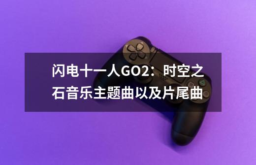 闪电十一人GO2:时空之石音乐主题曲以及片尾曲-第1张-游戏信息-龙启网